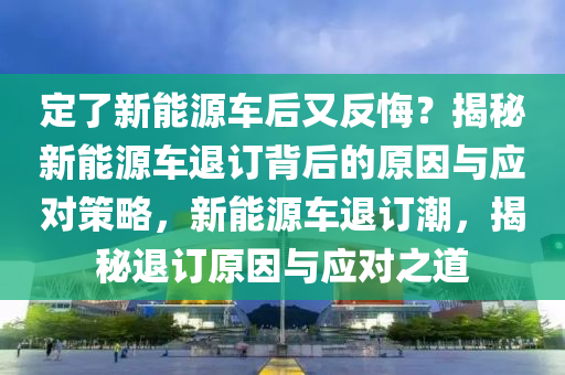 定了新能源车后又反悔？揭秘新能源车退订背后的原因与应对策略，新能源车退订潮，揭秘退订原因与应对之道