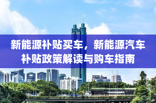 新能源补贴买车，新能源汽车补贴政策解读与购车指南