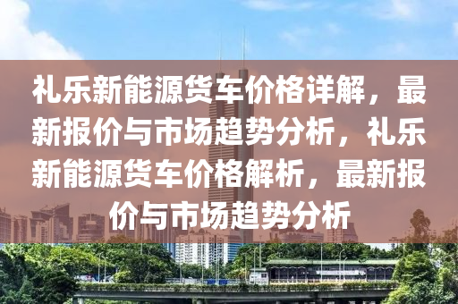 礼乐新能源货车价格详解，最新报价与市场趋势分析，礼乐新能源货车价格解析，最新报价与市场趋势分析