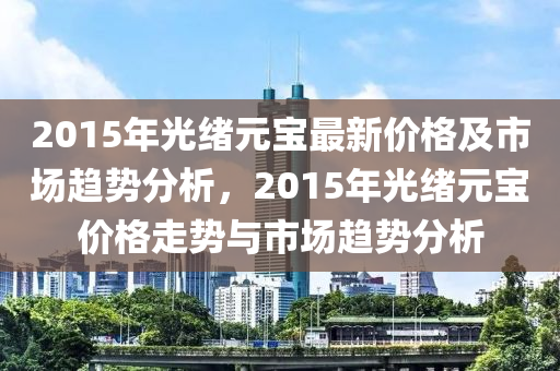 2015年光绪元宝最新价格及市场趋势分析，2015年光绪元宝价格走势与市场趋势分析