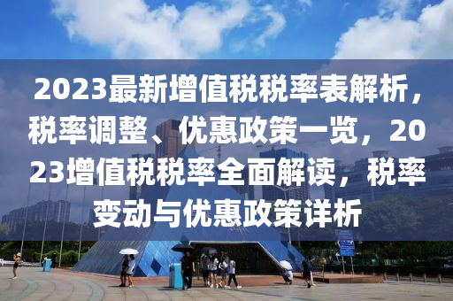 2023最新增值税税率表解析，税率调整、优惠政策一览，2023增值税税率全面解读，税率变动与优惠政策详析