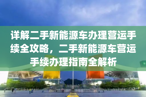 详解二手新能源车办理营运手续全攻略，二手新能源车营运手续办理指南全解析