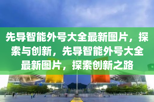 先导智能外号大全最新图片，探索与创新，先导智能外号大全最新图片，探索创新之路