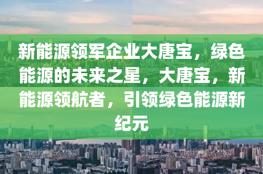 新能源领军企业大唐宝，绿色能源的未来之星，大唐宝，新能源领航者，引领绿色能源新纪元