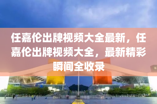 任嘉伦出牌视频大全最新，任嘉伦出牌视频大全，最新精彩瞬间全收录