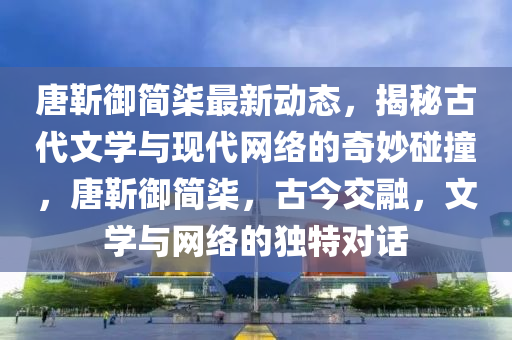 唐靳御简柒最新动态，揭秘古代文学与现代网络的奇妙碰撞，唐靳御简柒，古今交融，文学与网络的独特对话