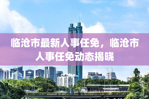 临沧市最新人事任免，临沧市人事任免动态揭晓