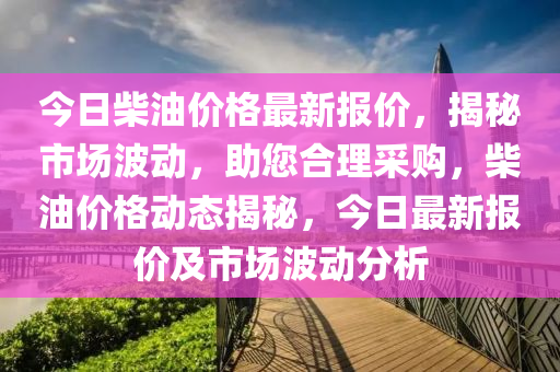 今日柴油价格最新报价，揭秘市场波动，助您合理采购，柴油价格动态揭秘，今日最新报价及市场波动分析