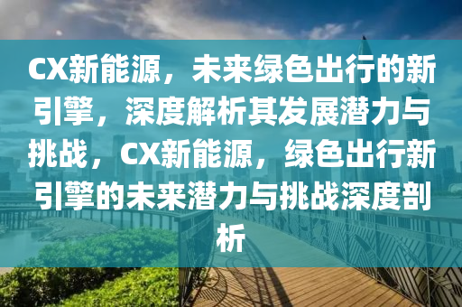 CX新能源，未来绿色出行的新引擎，深度解析其发展潜力与挑战，CX新能源，绿色出行新引擎的未来潜力与挑战深度剖析