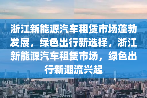 浙江新能源汽车租赁市场蓬勃发展，绿色出行新选择，浙江新能源汽车租赁市场，绿色出行新潮流兴起