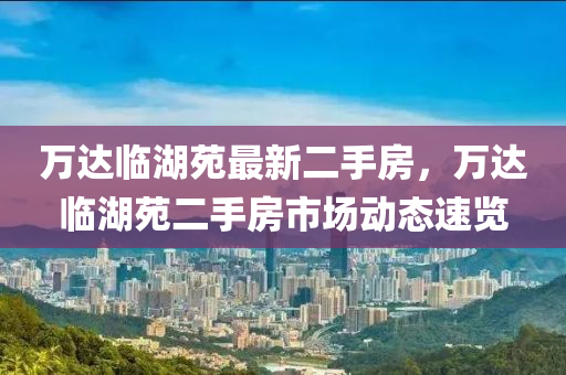 万达临湖苑最新二手房，万达临湖苑二手房市场动态速览