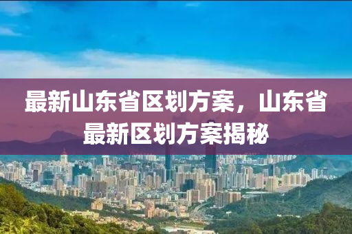 最新山东省区划方案，山东省最新区划方案揭秘