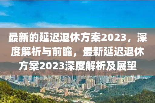 最新的延迟退休方案2023，深度解析与前瞻，最新延迟退休方案2023深度解析及展望