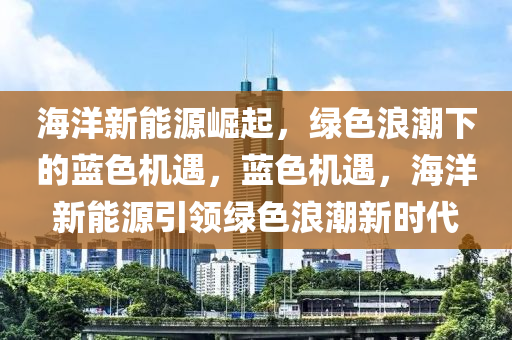 海洋新能源崛起，绿色浪潮下的蓝色机遇，蓝色机遇，海洋新能源引领绿色浪潮新时代