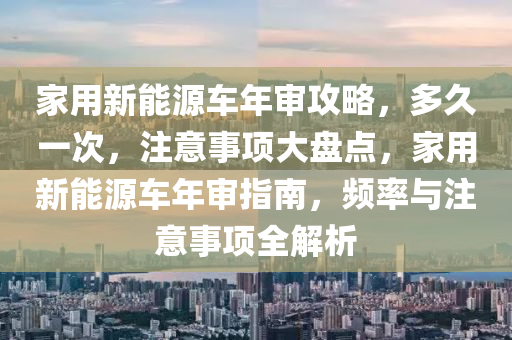 家用新能源车年审攻略，多久一次，注意事项大盘点，家用新能源车年审指南，频率与注意事项全解析