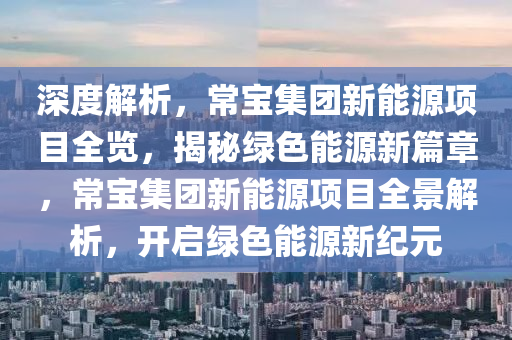 深度解析，常宝集团新能源项目全览，揭秘绿色能源新篇章，常宝集团新能源项目全景解析，开启绿色能源新纪元