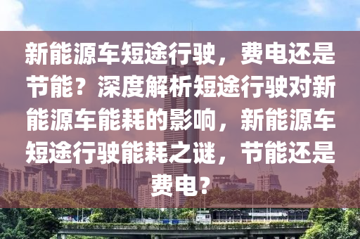 新能源车短途行驶，费电还是节能？深度解析短途行驶对新能源车能耗的影响，新能源车短途行驶能耗之谜，节能还是费电？