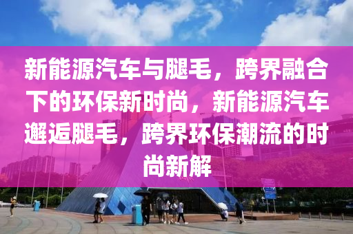 新能源汽车与腿毛，跨界融合下的环保新时尚，新能源汽车邂逅腿毛，跨界环保潮流的时尚新解