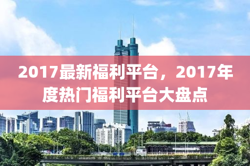 2017最新福利平台，2017年度热门福利平台大盘点