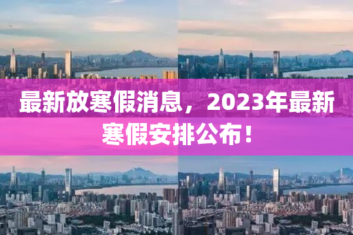 最新放寒假消息，2023年最新寒假安排公布！