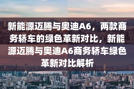 新能源迈腾与奥迪A6，两款商务轿车的绿色革新对比，新能源迈腾与奥迪A6商务轿车绿色革新对比解析