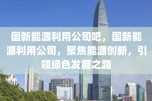 国新能源利用公司吧，国新能源利用公司，聚焦能源创新，引领绿色发展之路