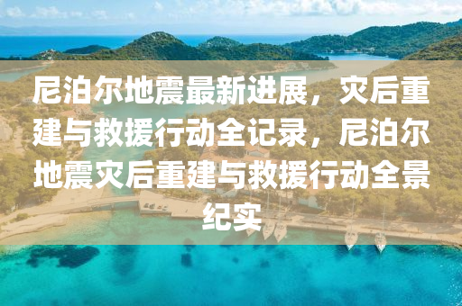 尼泊尔地震最新进展，灾后重建与救援行动全记录，尼泊尔地震灾后重建与救援行动全景纪实