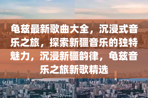 龟兹最新歌曲大全，沉浸式音乐之旅，探索新疆音乐的独特魅力，沉浸新疆韵律，龟兹音乐之旅新歌精选