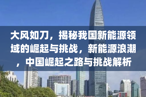 大风如刀，揭秘我国新能源领域的崛起与挑战，新能源浪潮，中国崛起之路与挑战解析