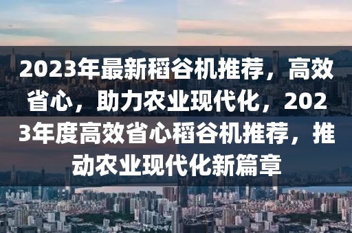 2023年最新稻谷机推荐，高效省心，助力农业现代化，2023年度高效省心稻谷机推荐，推动农业现代化新篇章