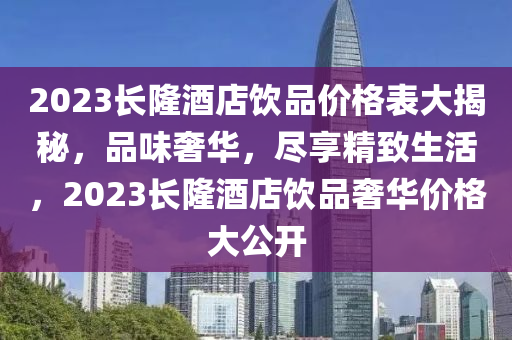 2023长隆酒店饮品价格表大揭秘，品味奢华，尽享精致生活，2023长隆酒店饮品奢华价格大公开