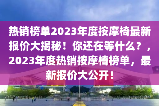 热销榜单2023年度按摩椅最新报价大揭秘！你还在等什么？，2023年度热销按摩椅榜单，最新报价大公开！