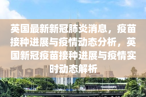 英国最新新冠肺炎消息，疫苗接种进展与疫情动态分析，英国新冠疫苗接种进展与疫情实时动态解析