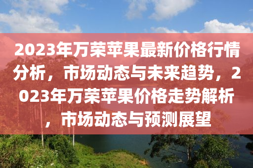 2023年万荣苹果最新价格行情分析，市场动态与未来趋势，2023年万荣苹果价格走势解析，市场动态与预测展望