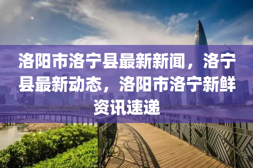 洛阳市洛宁县最新新闻，洛宁县最新动态，洛阳市洛宁新鲜资讯速递