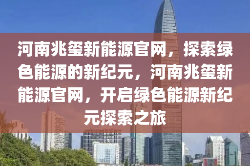 河南兆玺新能源官网，探索绿色能源的新纪元，河南兆玺新能源官网，开启绿色能源新纪元探索之旅