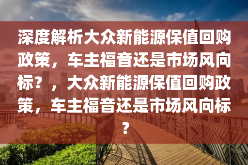 深度解析大众新能源保值回购政策，车主福音还是市场风向标？，大众新能源保值回购政策，车主福音还是市场风向标？