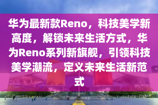 华为最新款Reno，科技美学新高度，解锁未来生活方式，华为Reno系列新旗舰，引领科技美学潮流，定义未来生活新范式