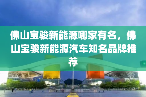 佛山宝骏新能源哪家有名，佛山宝骏新能源汽车知名品牌推荐