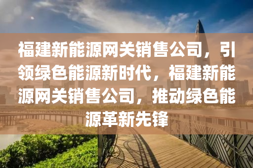 福建新能源网关销售公司，引领绿色能源新时代，福建新能源网关销售公司，推动绿色能源革新先锋