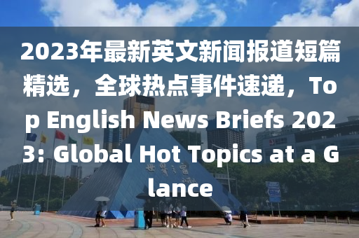 2023年最新英文新闻报道短篇精选，全球热点事件速递，Top English News Briefs 2023: Global Hot Topics at a Glance