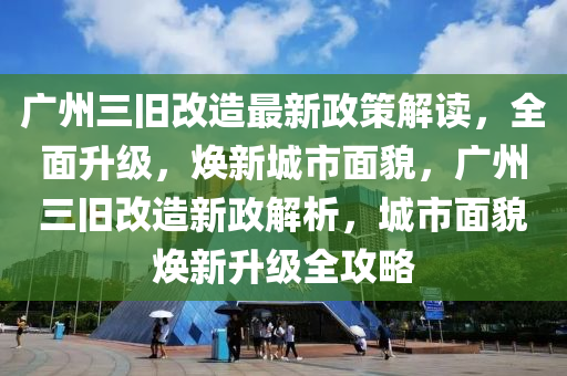 广州三旧改造最新政策解读，全面升级，焕新城市面貌，广州三旧改造新政解析，城市面貌焕新升级全攻略