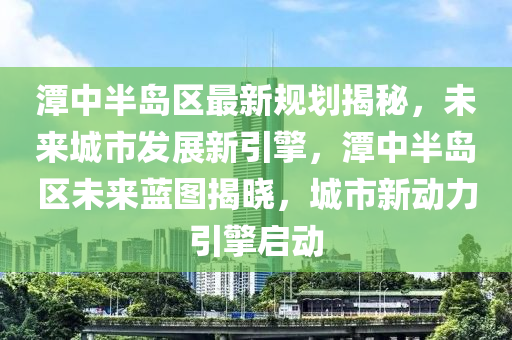 潭中半岛区最新规划揭秘，未来城市发展新引擎，潭中半岛区未来蓝图揭晓，城市新动力引擎启动