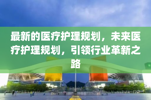 最新的医疗护理规划，未来医疗护理规划，引领行业革新之路