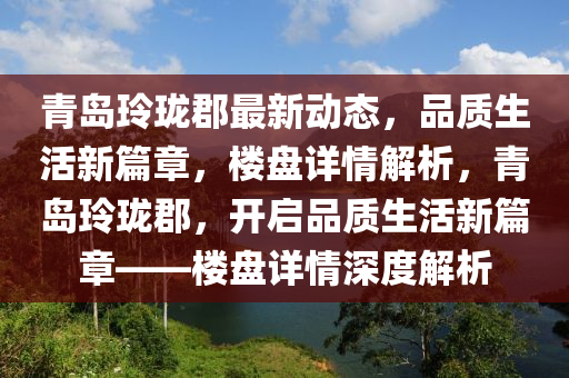 青岛玲珑郡最新动态，品质生活新篇章，楼盘详情解析，青岛玲珑郡，开启品质生活新篇章——楼盘详情深度解析