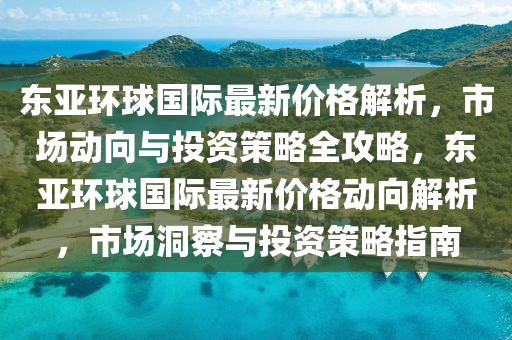 东亚环球国际最新价格解析，市场动向与投资策略全攻略，东亚环球国际最新价格动向解析，市场洞察与投资策略指南