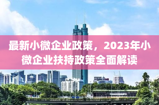 最新小微企业政策，2023年小微企业扶持政策全面解读