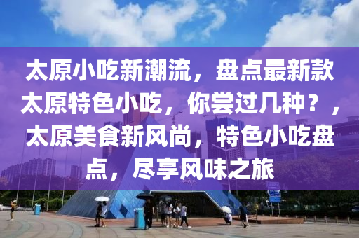 太原小吃新潮流，盘点最新款太原特色小吃，你尝过几种？，太原美食新风尚，特色小吃盘点，尽享风味之旅