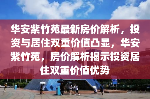 华安紫竹苑最新房价解析，投资与居住双重价值凸显，华安紫竹苑，房价解析揭示投资居住双重价值优势