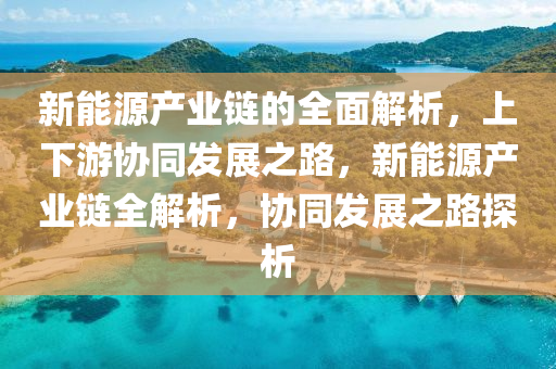 新能源产业链的全面解析，上下游协同发展之路，新能源产业链全解析，协同发展之路探析